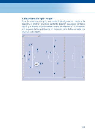 7. Situaciones de “gol – no gol”
Si se ha marcado un gol y no existe duda alguna en cuanto a la
decisión, el árbitro y el árbitro asistente deberán establecer contacto
visual, y el árbitro asistente deberá correr rápidamente 25-30 metros
a lo largo de la línea de banda en dirección hacia la línea media, sin
levantar su banderín.




                                                                    85
 