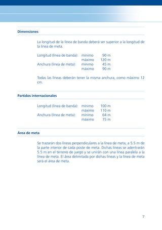 Dimensiones

            La longitud de la línea de banda deberá ser superior a la longitud de
            la línea de meta.

            Longitud (línea de banda): mínimo         90 m
                                       máximo        120 m
            Anchura (línea de meta):   mínimo         45 m
                                       máximo         90 m

            Todas las líneas deberán tener la misma anchura, como máximo 12
            cm.


Partidos internacionales

            Longitud (línea de banda): mínimo        100 m
                                       máximo        110 m
            Anchura (línea de meta):   mínimo         64 m
                                       máximo         75 m


Área de meta

            Se trazarán dos líneas perpendiculares a la línea de meta, a 5.5 m de
            la parte interior de cada poste de meta. Dichas líneas se adentrarán
            5.5 m en el terreno de juego y se unirán con una línea paralela a la
            línea de meta. El área delimitada por dichas líneas y la línea de meta
            será el área de meta.




                                                                                7
 