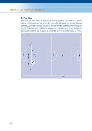 REGLA 6 – LOS ÁRBITROS ASISTENTES



          9. Tiro libre
          Durante un tiro libre, el árbitro asistente deberá ubicarse a la altura
          del penúltimo defensor a ﬁn de controlar el fuera de juego, lo cual
          constituye una prioridad absoluta. No obstante, deberá estar listo para
          seguir la trayectoria del balón y correr a lo largo de la línea de banda
          hacia el banderín de esquina si se lanza un tiro directo hacia la meta.




88
 