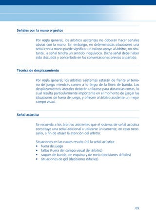 Señales con la mano o gestos

            Por regla general, los árbitros asistentes no deberán hacer señales
            obvias con la mano. Sin embargo, en determinadas situaciones una
            señal con la mano puede signiﬁcar un valioso apoyo al árbitro; no obs-
            tante, la señal tendrá un sentido inequívoco. Dicha señal debe haber
            sido discutida y concertada en las conversaciones previas al partido.


Técnica de desplazamiento

            Por regla general, los árbitros asistentes estarán de frente al terre-
            no de juego mientras corren a lo largo de la línea de banda. Los
            desplazamientos laterales deberán utilizarse para distancias cortas, lo
            cual resulta particularmente importante en el momento de juzgar las
            situaciones de fuera de juego, y ofrecen al árbitro asistente un mejor
            campo visual.


Señal acústica

            Se recuerda a los árbitros asistentes que el sistema de señal acústica
            constituye una señal adicional a utilizarse únicamente, en caso nece-
            sario, a ﬁn de atraer la atención del árbitro.

            Situaciones en las cuales resulta útil la señal acústica:
            • fuera de juego
            • faltas (fuera del campo visual del árbitro)
            • saques de banda, de esquina y de meta (decisiones difíciles)
            • situaciones de gol (decisiones difíciles)




                                                                                89
 