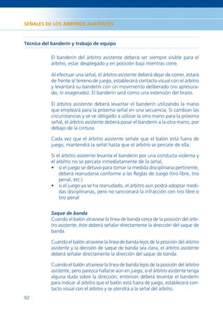 SEÑALES DE LOS ÁRBITROS ASISTENTES



Técnica del banderín y trabajo de equipo

           El banderín del árbitro asistente deberá ser siempre visible para el
           árbitro, estar desplegado y en posición baja mientras corre.

           Al efectuar una señal, el árbitro asistente deberá dejar de correr, estará
           de frente al terreno de juego, establecerá contacto visual con el árbitro
           y levantará su banderín con un movimiento deliberado (no apresura-
           do, ni exagerado). El banderín será como una extensión del brazo.

           El árbitro asistente deberá levantar el banderín utilizando la mano
           que empleará para la próxima señal en una secuencia. Si cambian las
           circunstancias y se ve obligado a utilizar la otra mano para la próxima
           señal, el árbitro asistente deberá pasar el banderín a la otra mano, por
           debajo de la cintura.

           Cada vez que el árbitro asistente señale que el balón está fuera de
           juego, mantendrá la señal hasta que el árbitro se percate de ella.

           Si el árbitro asistente levanta el banderín por una conducta violenta y
           el árbitro no se percata inmediatamente de la señal,
           • si el juego se detuvo para tomar la medida disciplinaria pertinente,
               deberá reanudarse conforme a las Reglas de Juego (tiro libre, tiro
               penal, etc.)
           • si el juego ya se ha reanudado, el árbitro aún podrá adoptar medi-
               das disciplinarias, pero no sancionará la infracción con tiro libre o
               tiro penal


           Saque de banda
           Cuando el balón atraviese la línea de banda cerca de la posición del árbi-
           tro asistente, éste deberá señalar directamente la dirección del saque de
           banda.

           Cuando el balón atraviese la línea de banda lejos de la posición del árbitro
           asistente y la decisión de saque de banda sea clara, el árbitro asistente
           deberá señalar directamente la dirección del saque de banda.

           Cuando el balón atraviese la línea de banda lejos de la posición del árbitro
           asistente, pero parezca hallarse aún en juego, o el árbitro asistente tenga
           alguna duda sobre la dirección, entonces deberá levantar el banderín
           para indicar al árbitro que el balón está fuera de juego, establecerá con-
           tacto visual con el árbitro y se atendrá a la señal del árbitro.
92
 