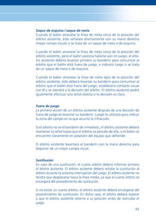 Saque de esquina / saque de meta
Cuando el balón atraviese la línea de meta cerca de la posición del
árbitro asistente, éste señalará directamente con su mano derecha
(mejor campo visual) si se trata de un saque de meta o de esquina.

Cuando el balón atraviese la línea de meta cerca de la posición del
árbitro asistente, pero el balón parezca hallarse aún en juego, el árbi-
tro asistente deberá levantar primero su banderín para comunicar al
árbitro que el balón está fuera de juego, e indicará luego si se trata
de un saque de meta o de esquina.

Cuando el balón atraviese la línea de meta lejos de la posición del
árbitro asistente, éste deberá levantar su banderín para comunicar al
árbitro que el balón está fuera del juego, establecerá contacto visual
con él y se atendrá a la decisión del árbitro. El árbitro asistente podrá
igualmente efectuar una señal directa si la decisión es clara.


Fuera de juego
La primera acción de un árbitro asistente después de una decisión de
fuera de juego es levantar su banderín. Luego lo utilizará para indicar
la zona del campo en la que ocurrió la infracción.

Si el árbitro no ve el banderín de inmediato, el árbitro asistente deberá
mantener la señal hasta que el árbitro se percate de ella, o el balón se
encuentre claramente en posesión del equipo que deﬁende.

El árbitro asistente levantará el banderín con la mano derecha para
disponer de un mejor campo visual.


Sustitución
En caso de una sustitución, el cuarto árbitro deberá informar primero
al árbitro asistente. El árbitro asistente deberá señalar la sustitución al
árbitro durante la próxima interrupción del juego. El árbitro asistente no
tendrá que desplazarse hacia la línea media, ya que el cuarto árbitro se
encargará del procedimiento de sustitución.

Si no existe un cuarto árbitro, el árbitro asistente deberá encargarse del
procedimiento de sustitución. En dicho caso, el árbitro deberá esperar
a que el árbitro asistente retorne a su posición antes de reanudar el
juego.
                                                                        93
 