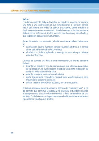 SEÑALES DE LOS ÁRBITROS ASISTENTES



          Faltas
          El árbitro asistente deberá levantar su banderín cuando se cometa
          una falta o una incorrección en sus inmediaciones o fuera del campo
          visual del árbitro. En todas las demás situaciones, deberá esperar y
          dará su opinión en caso necesario. En dicho caso, el árbitro asistente
          deberá rendir informe al árbitro sobre lo que ha visto y escuchado, y
          qué jugadores estuvieron involucrados.

          Antes de señalar una infracción, el árbitro asistente deberá determinar
          si:
          • la infracción ocurrió fuera del campo visual del árbitro o si el campo
              visual del árbitro estaba obstaculizado
          • el árbitro no habría aplicado la ventaja en caso de que hubiese
              visto la infracción

          Cuando se cometa una falta o una incorrección, el árbitro asistente
          deberá:
          • levantar el banderín con la misma mano que utilizará para seña-
             lar la dirección, lo cual ofrecerá al árbitro una clara indicación de
             quién ha sido objeto de la falta
          • establecer contacto visual con el árbitro
          • agitar ligeramente el banderín hacia delante y atrás (evitando todo
             movimiento excesivo o brusco)
          • utilizar la señal electrónica acústica, en caso necesario.

          El árbitro asistente deberá utilizar la técnica de “esperar y ver” a ﬁn
          de permitir que continúe la jugada y no levantará el banderín cuando
          el equipo contra el cual se haya cometido la falta se beneﬁcie de una
          ventaja. En dicho caso, es importante que el árbitro asistente establez-
          ca contacto visual con el árbitro.




94
 