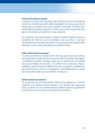 Faltas fuera del área penal
Cuando se cometa una falta fuera del área penal (cerca del borde de
la misma), el árbitro asistente deberá establecer contacto visual con el
árbitro para ver dónde está y qué medida ha tomado. El árbitro asis-
tente deberá quedarse parado a la altura de la línea frontal del área
penal y levantará su banderín en caso necesario.

En situaciones de contraataque, el árbitro asistente deberá estar en
condición de informar si se ha cometido o no una falta, o si la falta
ha sido dentro o fuera del área penal, lo cual constituye una prioridad
absoluta, y qué sanción disciplinaria se deberá tomar.


Faltas dentro del área penal
Cuando se cometa una falta dentro del área penal fuera del campo
visual del árbitro, especialmente cerca del árbitro asistente, éste debe-
rá establecer primero contacto visual con el árbitro para ver dónde
está y qué medida ha tomado. Si el árbitro no ha tomado ninguna
medida, el árbitro asistente deberá levantar su banderín, empleará la
señal electrónica acústica y se desplazará ostensiblemente a lo largo
de la línea de banda hacia el banderín de esquina.


Enfrentamiento colectivo
En situaciones de enfrentamiento colectivo de jugadores, el árbitro
asistente más cercano podrá ingresar en el terreno de juego para
asistir al árbitro. El otro árbitro asistente deberá observar igualmente
la situación y tomar nota de los detalles del incidente.




                                                                      95
 