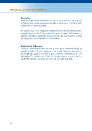 SEÑALES DE LOS ÁRBITROS ASISTENTES



          Consultas
          Para consultas sobre decisiones disciplinarias, el contacto visual y una
          señal discreta con la mano entre el árbitro asistente y el árbitro serán
          suﬁcientes en algunos casos.

          En caso de que fuera necesaria una consulta directa, el árbitro asisten-
          te podrá ingresar 2 o 3 metros en el terreno de juego. Al conversar, el
          árbitro y el árbitro asistente deberán girarse de cara hacia el terreno
          de juego para evitar que otros los escuchen.


          Distancia de la barrera
          Cuando se conceda un tiro libre muy cerca de la línea de banda y de
          donde se halle el árbitro asistente, éste podrá ingresar en el terreno
          de juego para ayudar a asegurar que la barrera se coloque a 9.15 m
          del balón. En dicho caso, el árbitro deberá esperar a que el árbitro
          asistente regrese a su posición antes de reanudar el juego.




96
 
