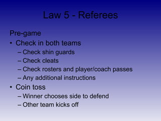 Law 5 - Referees <ul><li>Safety first </li></ul><ul><li>Preserve flow of game </li></ul><ul><li>Enforce the Laws of the Ga...