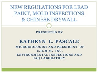 NEW REGULATIONS FOR LEAD PAINT, MOLD INSPECTIONS       & CHINESE DRYWALL PRESENTED BY KATHRYN  L. PASCALE MICROBIOLOGIST AND PRESIDENT  OF  C.H.M.M.  INC. ENVIRONMENTAL INSPECTIONS AND               IAQ LABORATORY 