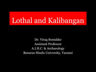 Lothal and Kalibangan
Dr. Virag Sontakke
Assistant Professor
A.I.H.C. & Archaeology
Banaras Hindu University, Varansi
 