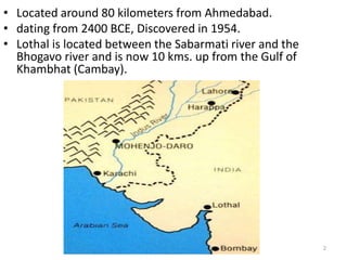 • Located around 80 kilometers from Ahmedabad. 
• dating from 2400 BCE, Discovered in 1954. 
• Lothal is located between the Sabarmati river and the 
Bhogavo river and is now 10 kms. up from the Gulf of 
Khambhat (Cambay). 
LOTHAL 2 
 