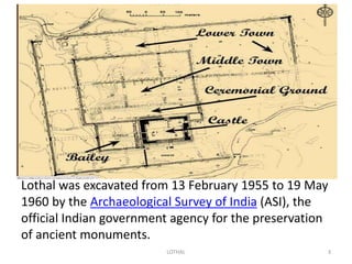 Lothal was excavated from 13 February 1955 to 19 May 
1960 by the Archaeological Survey of India (ASI), the 
official Indian government agency for the preservation 
of ancient monuments. 
LOTHAL 3 
 