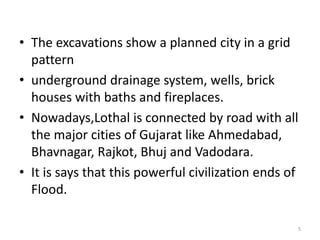 • The excavations show a planned city in a grid 
pattern 
• underground drainage system, wells, brick 
houses with baths and fireplaces. 
• Nowadays,Lothal is connected by road with all 
the major cities of Gujarat like Ahmedabad, 
Bhavnagar, Rajkot, Bhuj and Vadodara. 
• It is says that this powerful civilization ends of 
Flood. 
5 
 