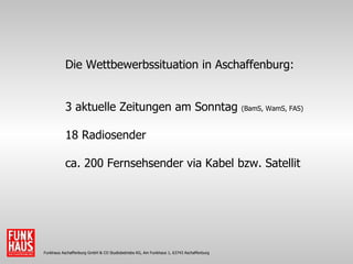 Funkhaus Aschaffenburg GmbH & CO Studiobetriebs KG, Am Funkhaus 1, 63743 Aschaffenburg Die Wettbewerbssituation in Aschaffenburg: 3 aktuelle Zeitungen am Sonntag  (BamS, WamS, FAS) 18 Radiosender ca. 200 Fernsehsender via Kabel bzw. Satellit 