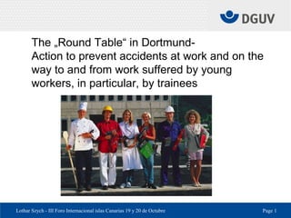 Lothar Szych - III Foro Internacional islas Canarias 19 y 20 de Octubre Page 1
The „Round Table“ in Dortmund-
Action to prevent accidents at work and on the
way to and from work suffered by young
workers, in particular, by trainees
 