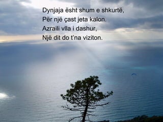 Dynjaja ësht shum e shkurtë, Për një çast jeta kalon. Azraili vlla i dashur, Një dit do t’na viziton. 
