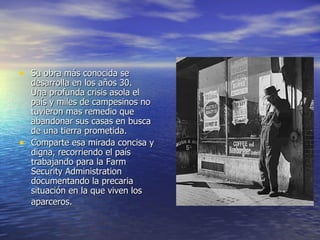 Su obra más conocida se desarrolla en los años 30. Una profunda crisis asola el país y miles de campesinos no tuvieron mas remedio que abandonar sus casas en busca de una tierra prometida. Comparte esa mirada concisa y digna, recorriendo el país trabajando para la Farm Security Administration documentando la precaria situación en la que viven los aparceros.   