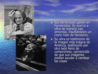 Sus personajes ganan en humanidad. Se acerca a ellos de manera casi amorosa, insuflándoles un cierto halo de heroísmo. Su obra es testimonio de la imagen más trágica de América, testimonio por otro lado lleno de compromiso, convencida de que sus imágenes podían ayudar a cambiar las cosas  