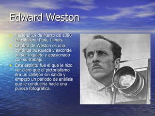 Edward Weston Nació el 24 de Marzo de 1886 en Hihgland Park, Illinois. La obra de Weston es una continua búsqueda y esconde un ser inquieto y apasionado con su trabajo. Este espíritu fue el que le hizo ver claro que el pictorialismo era un callejón sin salida y empezó un periodo de análisis que le conduciría hacia una pureza fotográfica. 