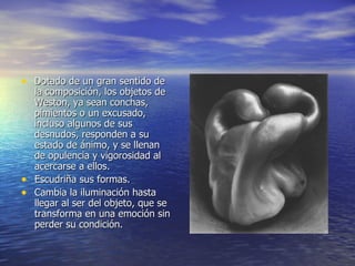 Dotado de un gran sentido de la composición, los objetos de Weston, ya sean conchas, pimientos o un excusado, incluso algunos de sus desnudos, responden a su estado de ánimo, y se llenan de opulencia y vigorosidad al acercarse a ellos. Escudriña sus formas. Cambia la iluminación hasta llegar al ser del objeto, que se transforma en una emoción sin perder su condición. 