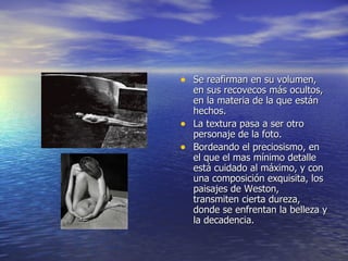 Se reafirman en su volumen, en sus recovecos más ocultos, en la materia de la que están hechos. La textura pasa a ser otro personaje de la foto. Bordeando el preciosismo, en el que el mas mínimo detalle está cuidado al máximo, y con una composición exquisita, los paisajes de Weston, transmiten cierta dureza, donde se enfrentan la belleza y la decadencia. 