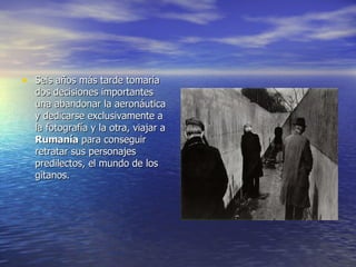 Seis años más tarde tomaría dos decisiones importantes una abandonar la aeronáutica y dedicarse exclusivamente a la fotografía y la otra, viajar a  Rumanía  para conseguir retratar sus personajes predilectos, el mundo de los gitanos. 