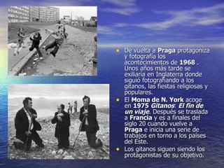 De vuelta a  Praga  protagoniza y fotografía los acontecimientos de  1968  . Unos años más tarde se exiliaría en Inglaterra donde siguió fotografiando a los gitanos, las fiestas religiosas y populares. El  Moma de N. York  acoge en  1975   Gitanos :  El fin de un viaje . Después se traslada a  Francia  y es a finales del siglo 20 cuando vuelve a  Praga  e inicia una serie de trabajos en torno a los países del Este. Los gitanos siguen siendo los protagonistas de su objetivo.  