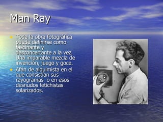 Man Ray Toda la obra fotográfica puede definirse como fascinante y desconcertante a la vez. Una imparable mezcla de invención, juego y goce. Afán de alquimista en el que consistían sus rayogramas  o en esos desnudos fetichistas solarizados.  
