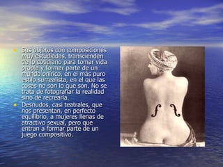 Sus objetos con composiciones muy estudiadas, transcienden de lo cotidiano para tomar vida propia y formar parte de un mundo onírico, en el más puro estilo surrealista, en el que las cosas no son lo que son. No se trata de fotografiar la realidad sino de recrearla. Desnudos, casi teatrales, que nos presentan, en perfecto equilibrio, a mujeres llenas de atractivo sexual, pero que entran a formar parte de un juego compositivo.   
