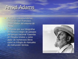 Ansel Adams Fotógrafo estadounidense, nacido en San Francisco, desarrollador del sistema de zonas. Conocido por sus fotografías en blanco y negro de paisajes del parque nacional Yosemite en Estados Unidos y como autor de numerosos libros como su trilogía de manuales de instrucción técnica. 