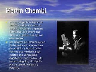 Martin Chambi Primer fotógrafo indígena de América Latina, tal como lo señala la fotógrafa argentina Sara Facio, el primero que "mira a su gente con ojos no colonizados. Los retratos de Chambi siguen los trazados de la estructura sin artificios y frontal de los clásicos que confiere a sus sujetos una verticalidad dignificante que traduce, de manera singular, el respeto por un pasado valiente y perenne. 