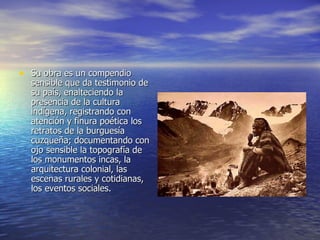 Su obra es un compendio sensible que da testimonio de su país, enalteciendo la presencia de la cultura indígena, registrando con atención y finura poética los retratos de la burguesía cuzqueña; documentando con ojo sensible la topografía de los monumentos incas, la arquitectura colonial, las escenas rurales y cotidianas, los eventos sociales.  