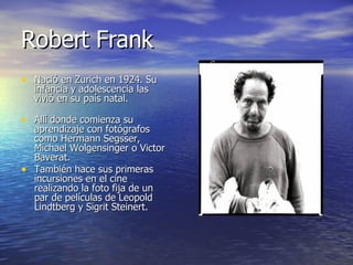 Robert Frank Nació en Zurich en 1924. Su infancia y adolescencia las vivió en su país natal. Allí donde comienza su aprendizaje con fotógrafos como Hermann Segsser, Michael Wolgensinger o Victor Baverat. También hace sus primeras incursiones en el cine realizando la foto fija de un par de películas de Leopold Lindtberg y Sigrit Steinert. 