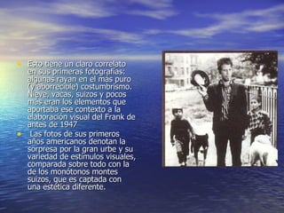 Esto tiene un claro correlato en sus primeras fotografías: algunas rayan en el más puro (y aborrecible) costumbrismo. Nieve, vacas, suizos y pocos más eran los elementos que aportaba ese contexto a la elaboración visual del Frank de antes de 1947 Las fotos de sus primeros años americanos denotan la sorpresa por la gran urbe y su variedad de estímulos visuales, comparada sobre todo con la de los monótonos montes suizos, que es captada con una estética diferente. 