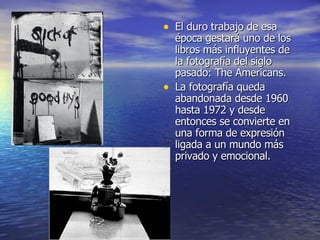 El duro trabajo de esa época gestará uno de los libros más influyentes de la fotografía del siglo pasado: The Americans. La fotografía queda abandonada desde 1960 hasta 1972 y desde entonces se convierte en una forma de expresión ligada a un mundo más privado y emocional. 