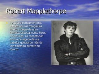 Robert Mapplethorpe Fotógrafo norteamericano, célebre por sus fotografías blanco y negro de gran formato, especialmente flores y desnudos. La connotación erótica de alguno de sus trabajos generaron más de una polémica durante su carrera.  