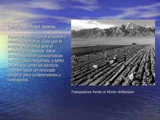 Opinión de Ansel Adams :   Espero ansioso nuevos procesos y nuevos desarrollos. Creo que la imagen electrónica será el próximo gran avance. Estos sistemas tendrán características estructurales ineludibles, y tanto los artistas como los técnicos deberán hacer un renovado esfuerzo para comprenderlos y  controlarlos.   Trabajadores frente al Monte Williamson 