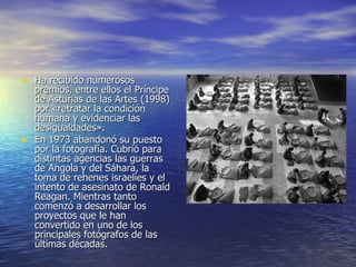 Ha recibido numerosos premios, entre ellos el Príncipe de Asturias de las Artes (1998) por «retratar la condición humana y evidenciar las desigualdades». En 1973 abandonó su puesto por la fotografía. Cubrió para distintas agencias las guerras de Angola y del Sáhara, la toma de rehenes israelíes y el intento de asesinato de Ronald Reagan. Mientras tanto comenzó a desarrollar los proyectos que le han convertido en uno de los principales fotógrafos de las últimas décadas.  