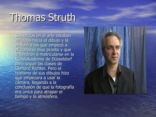 Thomas Struth Sus inicios en el arte estaban dirigidos hacia el dibujo y la pintura a los que empezó a aficionarse muy pronto y que le llevaron a matricularse en la Künstakademie de Düsseldorf para seguir las clases de Gerhard Richter. Pero el realismo de sus dibujos hizo que empezara a usar la cámara, llegando a la conclusión de que la fotografía era única para atrapar el tiempo y la atmósfera. 