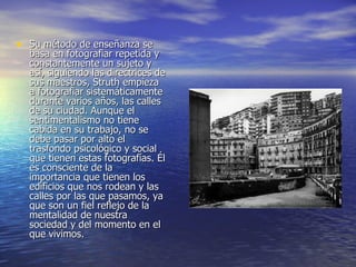 Su método de enseñanza se basa en fotografiar repetida y constantemente un sujeto y así, siguiendo las directrices de sus maestros, Struth empieza a fotografiar sistemáticamente durante varios años, las calles de su ciudad. Aunque el sentimentalismo no tiene cabida en su trabajo, no se debe pasar por alto el trasfondo psicológico y social que tienen estas fotografías. Él es consciente de la importancia que tienen los edificios que nos rodean y las calles por las que pasamos, ya que son un fiel reflejo de la mentalidad de nuestra sociedad y del momento en el que vivimos. 