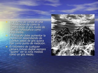 Su sistema de zonas es una demostración de cómo la cámara mide el gris medio de 18% de reflectancia como zona media.  El fotógrafo debe aumentar la exposición dependiendo de cuántos pasos de gris quiera fijar como punto de medición.  El fotómetro de cualquier cámara incluso digital siempre “quiere” ver la zona medida como un gris medio. 