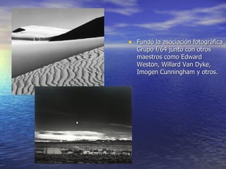 Fundó la asociación fotográfica Grupo f/64 junto con otros maestros como Edward Weston, Willard Van Dyke, Imogen Cunningham y otros. 