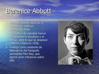 Berenice Abbott   Berenice Abbott nació un 17 de Julio de 1898 en Springfield, Ohio. Su motivo de estudios fueron inicialmente la escultura y el dibujo, para lo que se desplazó a Berlín y Paris en 1920. Trabajó como asistente de laboratorio del fotógrafo surrealista Man Ray, que ejerció gran influencia sobre ella. 