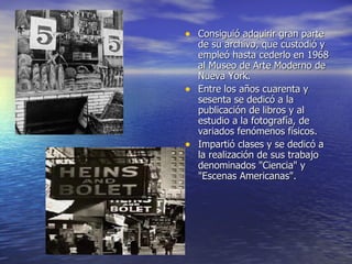 Consiguió adquirir gran parte de su archivo, que custodió y empleó hasta cederlo en 1968 al Museo de Arte Moderno de Nueva York. Entre los años cuarenta y sesenta se dedicó a la publicación de libros y al estudio a la fotografía, de variados fenómenos físicos. Impartió clases y se dedicó a la realización de sus trabajo denominados "Ciencia" y "Escenas Americanas".  