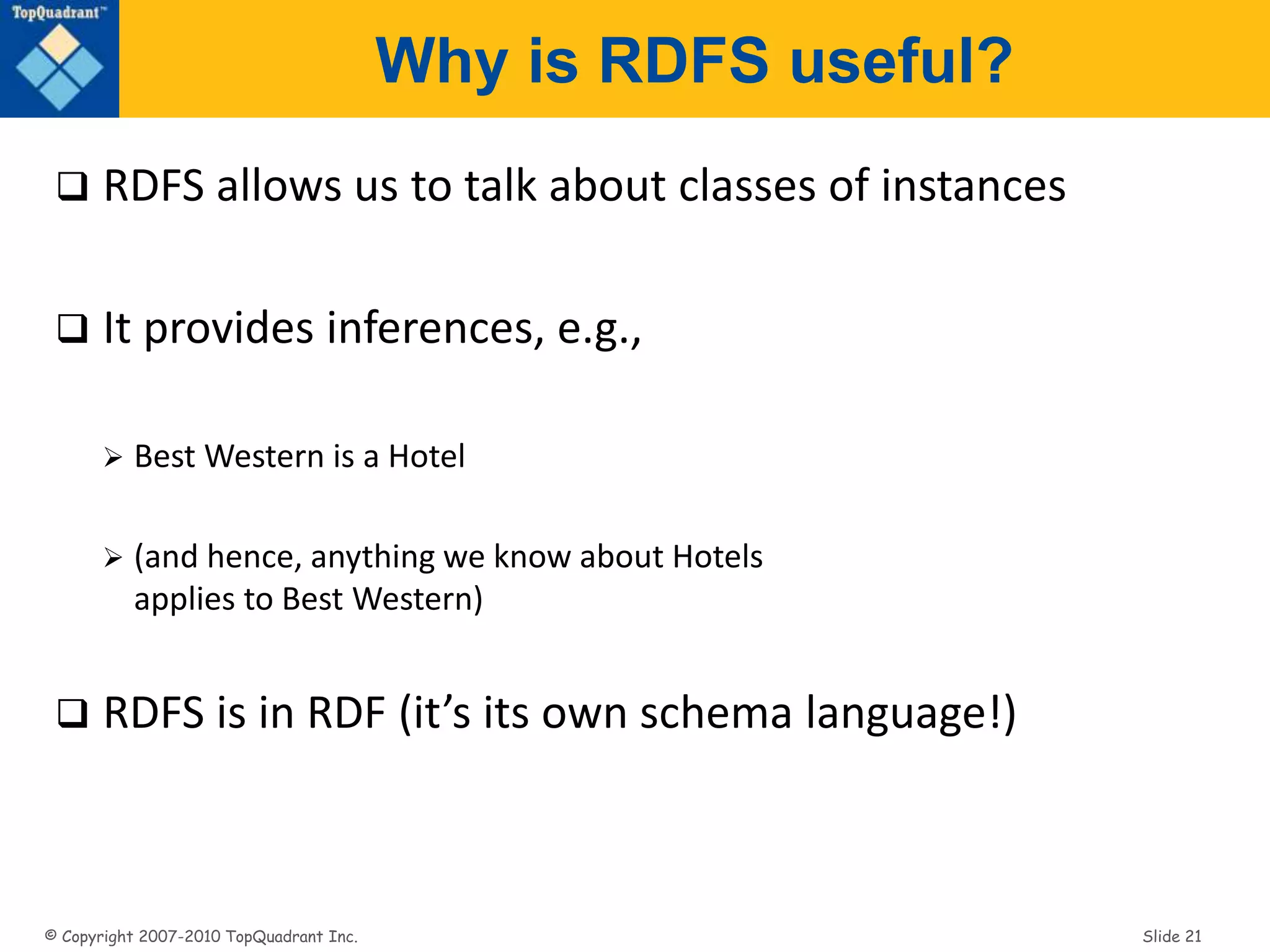 © Copyright 2007-2010 TopQuadrant Inc. Slide 21
Why is RDFS useful?
 RDFS allows us to talk about classes of instances
 It provides inferences, e.g.,
 Best Western is a Hotel
 (and hence, anything we know about Hotels
applies to Best Western)
 RDFS is in RDF (it’s its own schema language!)
 