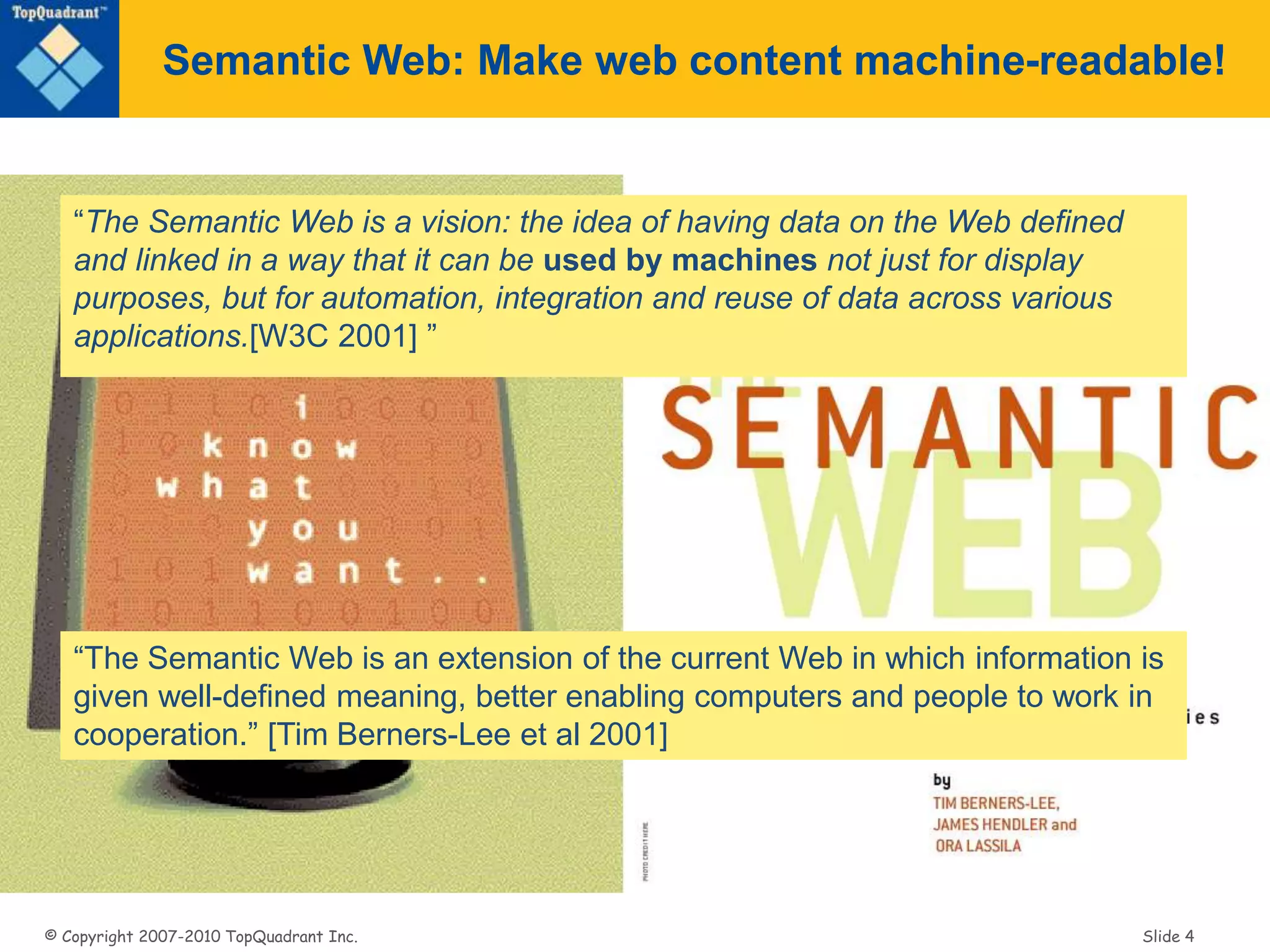 © Copyright 2007-2010 TopQuadrant Inc. Slide 4
Semantic Web: Make web content machine-readable!
“The Semantic Web is a vision: the idea of having data on the Web defined
and linked in a way that it can be used by machines not just for display
purposes, but for automation, integration and reuse of data across various
applications.[W3C 2001] ”
“The Semantic Web is an extension of the current Web in which information is
given well-defined meaning, better enabling computers and people to work in
cooperation.” [Tim Berners-Lee et al 2001]
 
