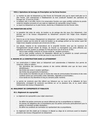 VIII.2. Opérations de bornage et d'inscription sur les livres fonciers

      La mention du plan de lotissement au titre foncier de l'immeuble ainsi que le report dudit plan sur le
       plan foncier, sont subordonnés à l'établissement du levé consécutif résultant des opérations de
       bornage (art. 32 de la loi 25-90) ;
      Le lotisseur doit, à cet effet, fournir à la conservation foncière une copie certifiée conforme du procès-
       verbal de réception provisoire et une copie du règlement de copropriété, lorsqu’il existe ;
      Le report du lotissement sur le plan foncier, donne lieu à l’éclatement du titre foncier mère.

IX. PASSATION DES ACTES

      La passation des actes de vente, de location ou de partage des lots issus d'un lotissement, n'est
       permise que si les travaux d'équipement du lotissement concerné font l'objet d’une réception
       provisoire ;
      Dans le cas où les travaux d'équipement du lotissement sont réalisés par secteurs, le lotisseur n’est
       autorisé à passer que les actes de vente de location ou de partage portant sur les secteur ayant fait
       l'objet d'une réception provisoire (art.10 de la loi 25-90) ;
      Les adouls, notaires et les conservateurs de la propriété foncière ainsi que les receveurs de
       l'enregistrement doivent refuser de dresser, de recevoir ou d'enregistrer tous actes afférents aux
       opérations de vente, location ou partage s’il n’est pas fourni (art.35 de la loi 25-90) :
       - Soit la copie certifiée conforme du procès-verbal de réception provisoire ;
       - soit la copie certifiée conforme de l'attestation délivrée par le président du conseil communal
            certifiant que l'opération ne tombe pas sous le coup de la loi 25-90.

X. REGIME DE LA CONSTRUCTION DANS LE LOTISSEMENT

      Les constructions à réaliser dans un lotissement sont subordonnées à l'obtention d'un permis de
       construire, même en dehors :
       - Des périmètres des communes urbaines et des centres délimités ainsi que de leurs zones
           périphériques ;
       - des limites des zones à vocation spécifique ;
       - des limites des groupements d'urbanisme ;
       - d'une bande d'un kilomètre de part et d'autre des voies de communication ferroviaires et des voies
           routières autres que communales (voies nationales, régionales et provinciales) ;
       - d'une bande de cinq kilomètres le long du domaine public maritime.

      Le permis de construire peut être délivré aux lotisseurs qui, au cours de la réalisation de leurs
       lotissements, envisagent de construire eux-mêmes sur un ou plusieurs lots, et ce, avant même
       l’achèvement des travaux d’équipement.

XI. REGLEMENT DE COPROPRIETE ET PUBLICITE

   XI.1. Règlement de copropriété

      Le règlement de copropriété a pour objet notamment :


       -   De définir les parties communes qui seront détenues par les co-propriétaires en indivision ;
       -   de préciser les obligations des co-propriétaires pour les parties communes particulièrement pour la
           gestion et l'entretien qu'elles nécessitent ;
       -   de définir les conditions de nomination du représentant des co-propriétaires.

      Ce règlement doit être établi par le lotisseur et déposé au siège de la commune avant la réception
       provisoire des travaux d'équipement du lotissement.
 
