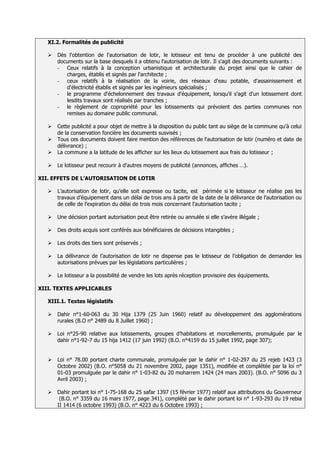 XI.2. Formalités de publicité

      Dès l'obtention de l'autorisation de lotir, le lotisseur est tenu de procéder à une publicité des
       documents sur la base desquels il a obtenu l'autorisation de lotir. Il s'agit des documents suivants :
       - Ceux relatifs à la conception urbanistique et architecturale du projet ainsi que le cahier de
          charges, établis et signés par l'architecte ;
       - ceux relatifs à la réalisation de la voirie, des réseaux d'eau potable, d'assainissement et
          d'électricité établis et signés par les ingénieurs spécialisés ;
       - le programme d'échelonnement des travaux d'équipement, lorsqu'il s'agit d'un lotissement dont
          lesdits travaux sont réalisés par tranches ;
       - le règlement de copropriété pour les lotissements qui prévoient des parties communes non
          remises au domaine public communal.

      Cette publicité a pour objet de mettre à la disposition du public tant au siège de la commune qu'à celui
       de la conservation foncière les documents susvisés ;
      Tous ces documents doivent faire mention des références de l'autorisation de lotir (numéro et date de
       délivrance) ;
      La commune a la latitude de les afficher sur les lieux du lotissement aux frais du lotisseur ;

      Le lotisseur peut recourir à d'autres moyens de publicité (annonces, affiches …).

XII. EFFETS DE L’AUTORISATION DE LOTIR

      L’autorisation de lotir, qu’elle soit expresse ou tacite, est périmée si le lotisseur ne réalise pas les
       travaux d’équipement dans un délai de trois ans à partir de la date de la délivrance de l’autorisation ou
       de celle de l’expiration du délai de trois mois concernant l’autorisation tacite ;

      Une décision portant autorisation peut être retirée ou annulée si elle s’avère illégale ;

      Des droits acquis sont conférés aux bénéficiaires de décisions intangibles ;

      Les droits des tiers sont préservés ;

      La délivrance de l’autorisation de lotir ne dispense pas le lotisseur de l’obligation de demander les
       autorisations prévues par les législations particulières ;

      Le lotisseur a la possibilité de vendre les lots après réception provisoire des équipements.

XIII. TEXTES APPLICABLES

   XIII.1. Textes législatifs

      Dahir n°1-60-063 du 30 Hija 1379 (25 Juin 1960) relatif au développement des agglomérations
       rurales (B.O n° 2489 du 8 Juillet 1960) ;

      Loi n°25-90 relative aux lotissements, groupes d’habitations et morcellements, promulguée par le
       dahir n°1-92-7 du 15 hija 1412 (17 juin 1992) (B.O. n°4159 du 15 juillet 1992, page 307);


      Loi n° 78.00 portant charte communale, promulguée par le dahir n° 1-02-297 du 25 rejeb 1423 (3
       Octobre 2002) (B.O. n°5058 du 21 novembre 2002, page 1351), modifiée et complétée par la loi n°
       01-03 promulguée par le dahir n° 1-03-82 du 20 moharrem 1424 (24 mars 2003). (B.O. n° 5096 du 3
       Avril 2003) ;

      Dahir portant loi n° 1-75-168 du 25 safar 1397 (15 février 1977) relatif aux attributions du Gouverneur
        (B.O. n° 3359 du 16 mars 1977, page 341), complété par le dahir portant loi n° 1-93-293 du 19 rebia
       II 1414 (6 octobre 1993) (B.O. n° 4223 du 6 Octobre 1993) ;
 