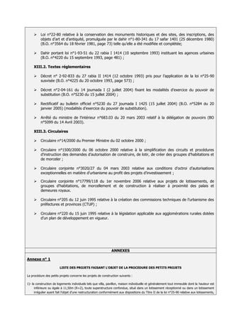     Loi n°22-80 relative à la conservation des monuments historiques et des sites, des inscriptions, des
          objets d’art et d’antiquité, promulguée par le dahir n°1-80-341 du 17 safar 1401 (25 décembre 1980)
          (B.O. n°3564 du 18 février 1981, page 73) telle qu’elle a été modifiée et complétée;

         Dahir portant loi n°1-93-51 du 22 rabia I 1414 (10 septembre 1993) instituant les agences urbaines
          (B.O. n°4220 du 15 septembre 1993, page 481) ;

     XIII.2. Textes réglementaires

         Décret n° 2-92-833 du 27 rabia II 1414 (12 octobre 1993) pris pour l’application de la loi n°25-90
          susvisée (B.O. n°4225 du 20 octobre 1993, page 573) ;

         Décret n°2-04-161 du 14 joumada I (2 juillet 2004) fixant les modalités d’exercice du pouvoir de
          substitution (B.O. n°5230 du 15 juillet 2004) ;

         Rectificatif au bulletin officiel n°5230 du 27 joumada I 1425 (15 juillet 2004) (B.O. n°5284 du 20
          janvier 2005) (modalités d’exercice du pouvoir de substitution).

         Arrêté du ministre de l’intérieur n°683.03 du 20 mars 2003 relatif à la délégation de pouvoirs (BO
          n°5099 du 14 Avril 2003).

     XIII.3. Circulaires

         Circulaire n°14/2000 du Premier Ministre du 02 octobre 2000 ;

         Circulaire n°1500/2000 du 06 octobre 2000 relative à la simplification des circuits et procédures
          d’instruction des demandes d’autorisation de construire, de lotir, de créer des groupes d’habitations et
          de morceler ;

         Circulaire conjointe n°3020/27 du 04 mars 2003 relative aux conditions d’octroi d’autorisations
          exceptionnelles en matière d’urbanisme au profit des projets d’investissement ;

         Circulaire conjointe n°17799/118 du 1er novembre 2006 relative aux projets de lotissements, de
          groupes d’habitations, de morcellement et de construction à réaliser à proximité des palais et
          demeures royaux.

         Circulaire n°205 du 12 juin 1995 relative à la création des commissions techniques de l’urbanisme des
          préfectures et provinces (CTUP) ;

         Circulaire n°220 du 15 juin 1995 relative à la législation applicable aux agglomérations rurales dotées
          d’un plan de développement en vigueur.




                                                                 ANNEXES

Annexe n° 1

                         LISTE DES PROJETS FAISANT L'OBJET DE LA PROCEDURE DES PETITS PROJETS

La procédure des petits projets concerne les projets de construction suivants :

1)- la construction de logements individuels tels que villa, pavillon, maison individuelle et généralement tout immeuble dont la hauteur est
      inférieure ou égale à 11,50m (R+2), toute superstructure confondue, situé dans un lotissement réceptionné ou dans un lotissement
      irrégulier ayant fait l’objet d'une restructuration conformément aux dispositions du Titre II de la loi n°25-90 relative aux lotissements,
 
