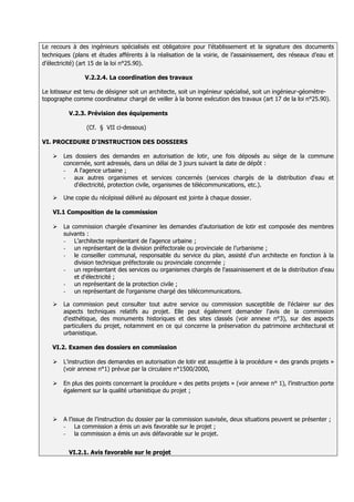 Le recours à des ingénieurs spécialisés est obligatoire pour l’établissement et la signature des documents
techniques (plans et études afférents à la réalisation de la voirie, de l’assainissement, des réseaux d’eau et
d’électricité) (art 15 de la loi n°25.90).

                V.2.2.4. La coordination des travaux

Le lotisseur est tenu de désigner soit un architecte, soit un ingénieur spécialisé, soit un ingénieur-géomètre-
topographe comme coordinateur chargé de veiller à la bonne exécution des travaux (art 17 de la loi n°25.90).

          V.2.3. Prévision des équipements

                 (Cf. § VII ci-dessous)

VI. PROCEDURE D’INSTRUCTION DES DOSSIERS

       Les dossiers des demandes en autorisation de lotir, une fois déposés au siège de la commune
        concernée, sont adressés, dans un délai de 3 jours suivant la date de dépôt :
        - A l'agence urbaine ;
        - aux autres organismes et services concernés (services chargés de la distribution d'eau et
            d'électricité, protection civile, organismes de télécommunications, etc.).

       Une copie du récépissé délivré au déposant est jointe à chaque dossier.

    VI.1 Composition de la commission

       La commission chargée d’examiner les demandes d’autorisation de lotir est composée des membres
        suivants :
        - L’architecte représentant de l'agence urbaine ;
        - un représentant de la division préfectorale ou provinciale de l’urbanisme ;
        - le conseiller communal, responsable du service du plan, assisté d'un architecte en fonction à la
            division technique préfectorale ou provinciale concernée ;
        - un représentant des services ou organismes chargés de l'assainissement et de la distribution d'eau
            et d'électricité ;
        - un représentant de la protection civile ;
        - un représentant de l'organisme chargé des télécommunications.

       La commission peut consulter tout autre service ou commission susceptible de l'éclairer sur des
        aspects techniques relatifs au projet. Elle peut également demander l'avis de la commission
        d'esthétique, des monuments historiques et des sites classés (voir annexe n°3), sur des aspects
        particuliers du projet, notamment en ce qui concerne la préservation du patrimoine architectural et
        urbanistique.

   VI.2. Examen des dossiers en commission

       L'instruction des demandes en autorisation de lotir est assujettie à la procédure « des grands projets »
        (voir annexe n°1) prévue par la circulaire n°1500/2000,

       En plus des points concernant la procédure « des petits projets » (voir annexe n° 1), l’instruction porte
        également sur la qualité urbanistique du projet ;



       A l’issue de l’instruction du dossier par la commission susvisée, deux situations peuvent se présenter ;
        - La commission a émis un avis favorable sur le projet ;
        - la commission a émis un avis défavorable sur le projet.


          VI.2.1. Avis favorable sur le projet
 