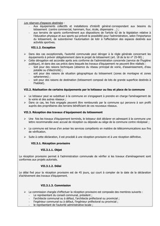 Les réserves d'espaces destinées :
       -     Aux équipements collectifs et installations d'intérêt général correspondant aux besoins du
             lotissement (centre commercial, hammam, four, école, dispensaire …) ;
       -     aux terrains de sports conformément aux dispositions de l'article 62 de la législation relative à
             l'éducation physique et aux sports qui prévoit la possibilité pour l'administration, selon l'importance
             du lotissement, de subordonner l'autorisation de lotir à l'affectation des espaces destinés aux
             activités sportives.
           VII.1.2. Exception

      Dans des cas exceptionnels, l’autorité communale peut déroger à la règle générale concernant les
       équipements à prévoir obligatoirement dans le projet de lotissement (art. 18 de la loi n° 25-90) ;
      Cette dérogation est accordée après avis conforme de l'administration concernée (service de l'hygiène
       publique), et dans des cas précis dans lesquels les travaux d'équipement ne peuvent être réalisés :
       - Soit pour des raisons techniques (absence du réseau principal de voirie, d'assainissement, d'eau
           potable ou d'électricité) ;
       - soit pour des raisons de situation géographique du lotissement (zones de montagne et zones
           sahariennes) ;
       - soit pour des raisons de destination (lotissement composé de lots de grande superficie destinés à
           l'habitat).

   VII.2. Réalisation de certains équipements par le lotisseur au lieu et place de la commune

      Le lotisseur peut se substituer à la commune en s'engageant à prendre en charge l'aménagement de
       la voirie et des autres réseaux ;
      Dans ce cas, les frais engagés peuvent être remboursés par la commune qui percevra à son profit
       auprès des propriétaires des terrains bénéficiant de ces nouveaux réseaux.

   VII.3. Réception des travaux d'équipement du lotissement

      Une fois les travaux d'équipement terminés, le lotisseur doit déclarer en adressant à la commune une
       lettre recommandée avec accusé de réception ou déposée au siège de la commune contre récépissé ;

      La commune est tenue d'en aviser les services compétents en matière de télécommunications aux fins
       de vérification.
      Suite à cette déclaration, il est procédé à une réception provisoire et à une réception définitive.

           VII.3.1. Réception provisoire

                   VII.3.1.1. Objet

La réception provisoire permet à l'administration communale de vérifier si les travaux d'aménagement sont
conformes aux projets autorisés.

                   VII.3.1.2. Délai

Le délai fixé pour la réception provisoire est de 45 jours, qui court à compter de la date de la déclaration
d'achèvement des travaux d'équipement.


                   VII.3.1.3. Commission

      La   commission chargée d’effectuer la réception provisoire est composée des membres suivants :
       -     Le représentant du conseil communal, président ;
       -     l'architecte communal ou à défaut, l'architecte préfectoral ou provincial ;
       -     l'ingénieur communal ou à défaut, l'ingénieur préfectoral ou provincial ;
       -     le représentant de l'autorité administrative locale ;
 