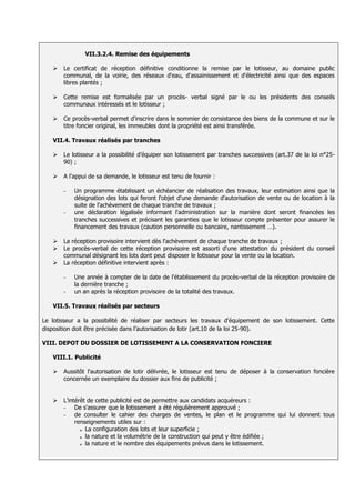VII.3.2.4. Remise des équipements

      Le certificat de réception définitive conditionne la remise par le lotisseur, au domaine public
       communal, de la voirie, des réseaux d'eau, d'assainissement et d'électricité ainsi que des espaces
       libres plantés ;

      Cette remise est formalisée par un procès- verbal signé par le ou les présidents des conseils
       communaux intéressés et le lotisseur ;

      Ce procès-verbal permet d'inscrire dans le sommier de consistance des biens de la commune et sur le
       titre foncier original, les immeubles dont la propriété est ainsi transférée.

   VII.4. Travaux réalisés par tranches

      Le lotisseur a la possibilité d’équiper son lotissement par tranches successives (art.37 de la loi n°25-
       90) ;

      A l’appui de sa demande, le lotisseur est tenu de fournir :

       -   Un programme établissant un échéancier de réalisation des travaux, leur estimation ainsi que la
           désignation des lots qui feront l'objet d'une demande d'autorisation de vente ou de location à la
           suite de l'achèvement de chaque tranche de travaux ;
       -   une déclaration légalisée informant l'administration sur la manière dont seront financées les
           tranches successives et précisant les garanties que le lotisseur compte présenter pour assurer le
           financement des travaux (caution personnelle ou bancaire, nantissement …).

      La réception provisoire intervient dès l'achèvement de chaque tranche de travaux ;
      Le procès-verbal de cette réception provisoire est assorti d'une attestation du président du conseil
       communal désignant les lots dont peut disposer le lotisseur pour la vente ou la location.
      La réception définitive intervient après :

       -   Une année à compter de la date de l'établissement du procès-verbal de la réception provisoire de
           la dernière tranche ;
       -   un an après la réception provisoire de la totalité des travaux.

   VII.5. Travaux réalisés par secteurs

Le lotisseur a la possibilité de réaliser par secteurs les travaux d'équipement de son lotissement. Cette
disposition doit être précisée dans l’autorisation de lotir (art.10 de la loi 25-90).

VIII. DEPOT DU DOSSIER DE LOTISSEMENT A LA CONSERVATION FONCIERE

   VIII.1. Publicité

      Aussitôt l'autorisation de lotir délivrée, le lotisseur est tenu de déposer à la conservation foncière
       concernée un exemplaire du dossier aux fins de publicité ;


      L’intérêt de cette publicité est de permettre aux candidats acquéreurs :
       - De s'assurer que le lotissement a été régulièrement approuvé ;
       - de consulter le cahier des charges de ventes, le plan et le programme qui lui donnent tous
            renseignements utiles sur :
              o La configuration des lots et leur superficie ;

              o la nature et la volumétrie de la construction qui peut y être édifiée ;

              o la nature et le nombre des équipements prévus dans le lotissement.
 